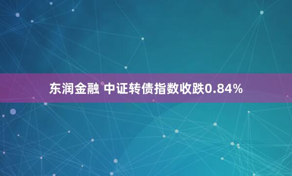 东润金融 中证转债指数收跌0.84%