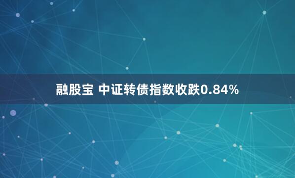 融股宝 中证转债指数收跌0.84%