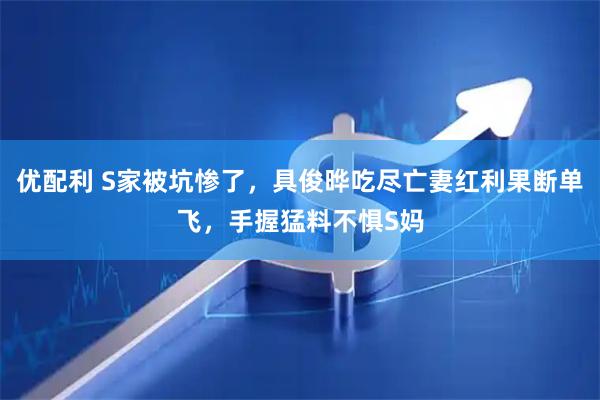 优配利 S家被坑惨了，具俊晔吃尽亡妻红利果断单飞，手握猛料不惧S妈