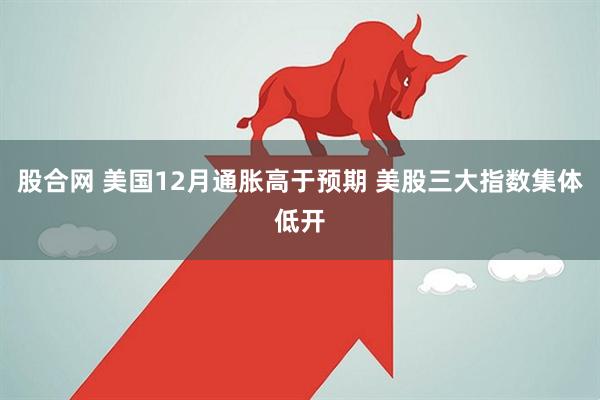 股合网 美国12月通胀高于预期 美股三大指数集体低开