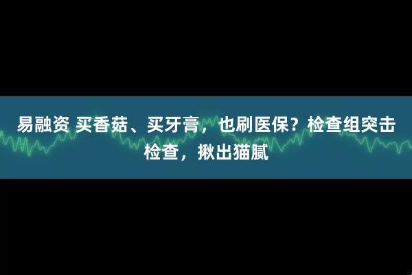 易融资 买香菇、买牙膏，也刷医保？检查组突击检查，揪出猫腻