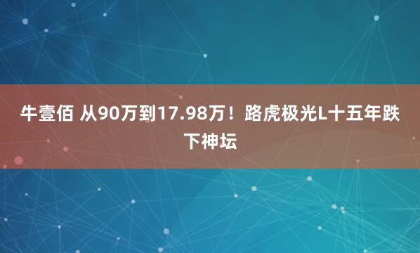 牛壹佰 从90万到17.98万！路虎极光L十五年跌下神坛