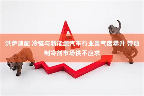 洪萨速配 冷链与新能源汽车行业景气度攀升 带动制冷剂市场供不应求