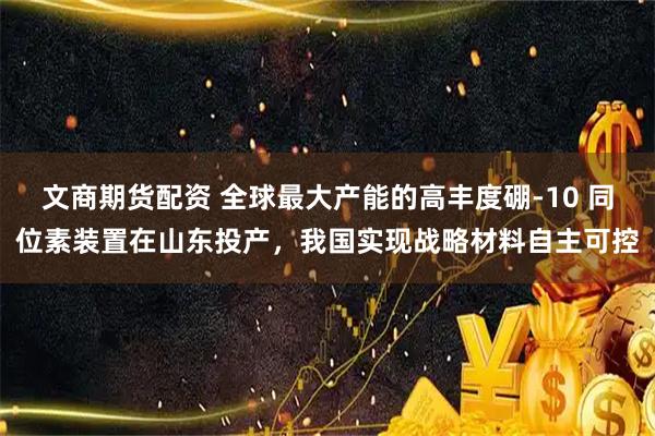 文商期货配资 全球最大产能的高丰度硼-10 同位素装置在山东投产，我国实现战略材料自主可控