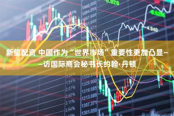 新玺配资 中国作为“世界市场”重要性更加凸显——访国际商会秘书长约翰·丹顿