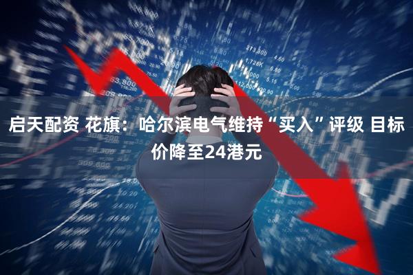 启天配资 花旗：哈尔滨电气维持“买入”评级 目标价降至24港元