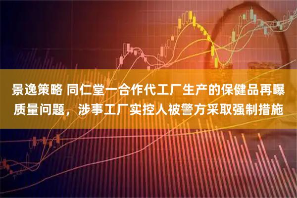 景逸策略 同仁堂一合作代工厂生产的保健品再曝质量问题，涉事工厂实控人被警方采取强制措施