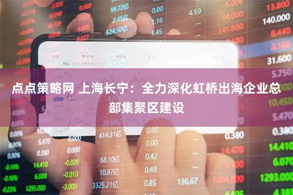 点点策略网 上海长宁：全力深化虹桥出海企业总部集聚区建设